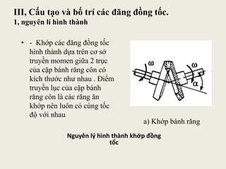III, Cấu tạo và bố trí các đăng đồng tốc.
1, nguyên lí hình thành
Nguyên lý hình thành khớp đồng
tốc
a) Khớp bánh răng
• - Khớp các đăng đồng tốc
hình thành dựa trên cơ sở
truyền momen giữa 2 trục
của cặp bánh răng côn có
kích thước như nhau . Điểm
truyền lục của cặp bánh
răng côn là các răng ăn
khớp nên luôn có cùng tốc
độ với nhau
 