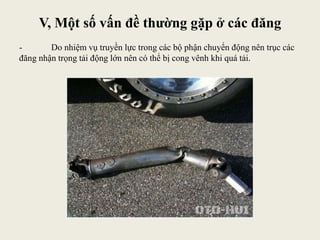V, Một số vấn đề thường gặp ở các đăng
- Do nhiệm vụ truyền lực trong các bộ phận chuyển động nên trục các
đăng nhận trọng tải động lớn nên có thể bị cong vênh khi quá tải.
 