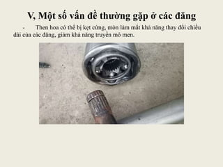 V, Một số vấn đề thường gặp ở các đăng
- Then hoa có thể bị kẹt cứng, mòn làm mất khả năng thay đổi chiều
dài của các đăng, giảm khả năng truyền mô men.
 