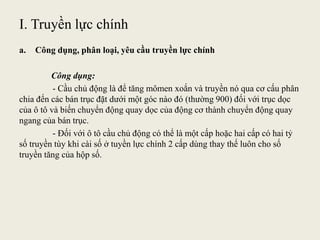 I. Truyền lực chính
a. Công dụng, phân loại, yêu cầu truyền lực chính
Công dụng:
- Cầu chủ động là để tăng mômen xoắn và truyền nó qua cơ cấu phân
chia đến các bán trục đặt dưới một góc nào đó (thường 900) đối với trục dọc
của ô tô và biến chuyển động quay dọc của động cơ thành chuyển động quay
ngang của bán trục.
- Đối với ô tô cầu chủ động có thể là một cấp hoặc hai cấp có hai tỷ
số truyền tùy khi cài số ở tuyền lực chính 2 cấp dùng thay thế luôn cho số
truyền tăng của hộp số.
 