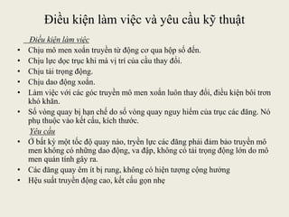 Điều kiện làm việc và yêu cầu kỹ thuật
Điều kiện làm việc
• Chịu mô men xoắn truyền từ động cơ qua hộp số đến.
• Chịu lực dọc trục khi mà vị trí của cầu thay đổi.
• Chịu tải trọng động.
• Chịu dao động xoắn.
• Làm việc với các góc truyền mô men xoắn luôn thay đổi, điều kiện bôi trơn
khó khăn.
• Số vòng quay bị hạn chế do số vòng quay nguy hiểm của trục các đăng. Nó
phụ thuộc vào kết cấu, kích thước.
Yêu cầu
• Ở bất kỳ một tốc độ quay nào, tryền lực các đăng phải đảm bảo truyền mô
men không có những dao động, va đập, không có tải trọng động lớn do mô
men quán tính gây ra.
• Các đăng quay êm ít bị rung, không có hiện tượng cộng hưởng
• Hệu suất truyền động cao, kết cấu gọn nhẹ
 