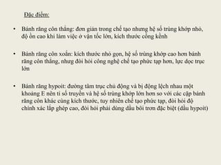 Đặc điểm:
• Bánh răng côn thẳng: đơn giản trong chế tạo nhưng hệ số trùng khớp nhỏ,
độ ồn cao khi làm việc ở vận tốc lớn, kích thước cồng kềnh
• Bánh răng côn xoắn: kích thước nhỏ gọn, hệ số trùng khớp cao hơn bánh
răng côn thẳng, nhưg đòi hỏi công nghệ chế tạo phức tạp hơn, lực dọc trục
lớn
• Bánh răng hypoit: đường tâm trục chủ động và bị động lệch nhau một
khoảng E nên tỉ số truyền và hệ số trùng khớp lớn hơn so với các cặp bánh
răng côn khác cùng kích thước, tuy nhiên chế tạo phức tạp, đòi hỏi độ
chính xác lắp ghép cao, đòi hỏi phải dùng dầu bôi trơn đặc biệt (dầu hypoit)
 