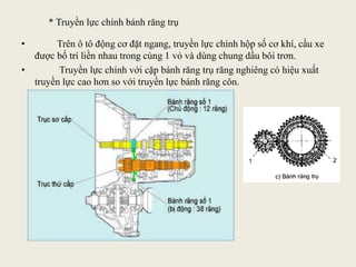 * Truyền lực chính bánh răng trụ
• Trên ô tô động cơ đặt ngang, truyền lực chính hộp số cơ khí, cầu xe
được bố trí liền nhau trong cùng 1 vỏ và dùng chung dầu bôi trơn.
• Truyền lực chính với cặp bánh răng trụ răng nghiêng có hiệu xuất
truyền lực cao hơn so với truyền lực bánh răng côn.
 