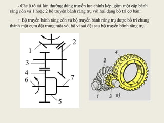 - Các ô tô tải lớn thường dùng truyền lực chính kép, gồm một cặp bánh
răng côn và 1 hoặc 2 bộ truyền bánh răng trụ với hai dạng bố trí cơ bản:
+ Bộ truyền bánh răng côn và bộ truyền bánh răng trụ được bố trí chung
thành một cụm đặt trong một vỏ, bộ vi sai đặt sau bộ truyền bánh răng trụ.
 