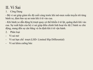 II. Vi Sai
1. Công Dụng
- Bộ vi sai giúp giảm tốc độ cuối cùng trước khi mô-men xoắn truyền tới từng
bánh xe, đảm bảo sự an toàn khi ô tô vào cua.
- Khi bánh xe dẫn động bị trượt quay có thể khiến ô tô lật, quăng đuôi khi vào
cua. Sự xuất hiện của bộ vi sai giúp điều chỉnh linh hoạt tốc độ 2 bánh xe chủ
động, mang đến sự cân bằng và ổn định khi ô tô vận hành.
2. Phân loại
- Vi sai mở
- Vi sai hạn chế trượt (LSD- Limited Slip Differential)
- Vi sai khóa cưỡng bức
 