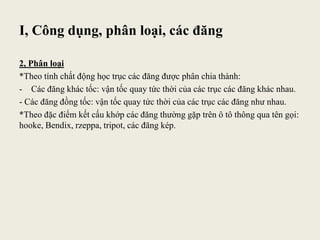 I, Công dụng, phân loại, các đăng
2, Phân loại
*Theo tính chất động học trục các đăng được phân chia thành:
- Các đăng khác tốc: vận tốc quay tức thời của các trục các đăng khác nhau.
- Các đăng đồng tốc: vận tốc quay tức thời của các trục các đăng như nhau.
*Theo đặc điểm kết cấu khớp các đăng thường gặp trên ô tô thông qua tên gọi:
hooke, Bendix, rzeppa, tripot, các đăng kép.
 