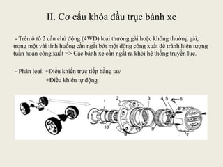 II. Cơ cấu khóa đầu trục bánh xe
- Trên ô tô 2 cầu chủ động (4WD) loại thường gài hoặc không thường gài,
trong một vài tình huống cần ngắt bớt một dòng công xuất để tránh hiện tượng
tuần hoàn công xuất => Các bánh xe cần ngắt ra khỏi hệ thống truyền lực.
- Phân loại: +Điều khiển trực tiếp bằng tay
+Điều khiển tự động
 