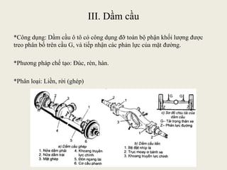 III. Dầm cầu
*Công dụng: Dầm cầu ô tô có công dụng đỡ toàn bộ phận khối lượng được
treo phân bố trên cầu G, và tiếp nhận các phản lực của mặt đường.
*Phương pháp chế tạo: Đúc, rèn, hàn.
*Phân loại: Liền, rời (ghép)
 