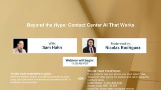 Beyond the Hype: Contact Center AI That Works
Sam Hahn Nicolas Rodriguez
With: Moderated by:
TO USE YOUR COMPUTER'S AUDIO:
When the webinar begins, you will be connected to audio
using your computer's microphone and speakers (VoIP). A
headset is recommended.
Webinar will begin:
11:00 AM PST
TO USE YOUR TELEPHONE:
If you prefer to use your phone, you must select "Use
Telephone" after joining the webinar and call in using the
numbers below.
United States: 1 (213) 929-4232
Access Code: 866-135-505
Audio PIN: Shown after joining the webinar
--OR--
 