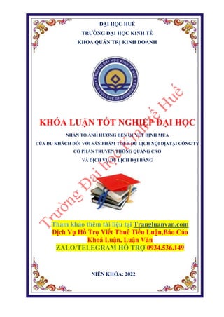 ĐẠI HỌC HUẾ
TRƯỜNG ĐẠI HỌC KINH TẾ
KHOA QUẢN TRỊ KINH DOANH
KHÓA LUẬN TỐT NGHIỆP ĐẠI HỌC
NHÂN TỐ ẢNH HƯỞNG ĐẾN QUYẾT ĐỊNH MUA
CỦA DU KHÁCH ĐỐI VỚI SẢN PHẨM TOUR DU LỊCH NỘI ĐỊATẠI CÔNG TY
CỔ PHẦN TRUYỀN THÔNG QUẢNG CÁO
VÀ DỊCH VỤ DU LỊCH ĐẠI BÀNG
Tham khảo thêm tài liệu tại Trangluanvan.com
Dịch Vụ Hỗ Trợ Viết Thuê Tiểu Luận,Báo Cáo
Khoá Luận, Luận Văn
ZALO/TELEGRAM HỖ TRỢ 0934.536.149
NIÊN KHÓA: 2022
 