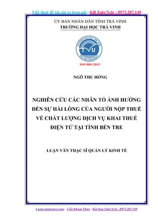 Viết thuê đề tài giá rẻ trọn gói - KB Zalo/Tele : 0973.287.149
Luanvanmaster.com – Cần Kham Thảo - Kết bạn Zalo/Tele : 0973.287.149
ỦY BAN NHÂN DÂN TỈNH TRÀ VINH
TRƯỜNG ĐẠI HỌC TRÀ VINH
NGÔ THU HỒNG
NGHIÊN CỨU CÁC NHÂN TỐ ẢNH HƯỞNG
ĐẾN SỰ HÀI LÒNG CỦA NGƯỜI NỘP THUẾ
VỀ CHẤT LƯỢNG DỊCH VỤ KHAI THUẾ
ĐIỆN TỬ TẠI TỈNH BẾN TRE
LUẬN VĂN THẠC SĨ QUẢN LÝ KINH TẾ
ISO 9001:2015
 