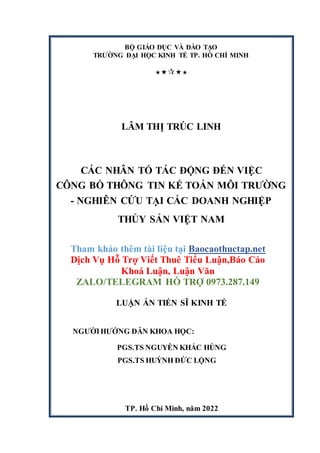 BỘ GIÁO DỤC VÀ ĐÀO TẠO
TRƯỜNG ĐẠI HỌC KINH TẾ TP. HỒ CHÍ MINH





LÂM THỊ TRÚC LINH
CÁC NHÂN TỐ TÁC ĐỘNG ĐẾN VIỆC
CÔNG BỐ THÔNG TIN KẾ TOÁN MÔI TRƯỜNG
- NGHIÊN CỨU TẠI CÁC DOANH NGHIỆP
THỦY SẢN VIỆT NAM
Tham khảo thêm tài liệu tại Baocaothuctap.net
Dịch Vụ Hỗ Trợ Viết Thuê Tiểu Luận,Báo Cáo
Khoá Luận, Luận Văn
ZALO/TELEGRAM HỖ TRỢ 0973.287.149
LUẬN ÁN TIẾN SĨ KINH TẾ
NGƯỜIHƯỚNG DẪN KHOA HỌC:
PGS.TS NGUYỄN KHẮC HÙNG
PGS.TS HUỲNH ĐỨC LỘNG
TP. Hồ Chí Minh, năm 2022
 