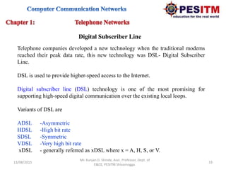 13/08/2015 33
Mr. Kunjan D. Shinde, Asst. Professor, Dept. of
E&CE, PESITM Shivamogga.
Telephone companies developed a new technology when the traditional modems
reached their peak data rate, this new technology was DSL- Digital Subscriber
Line.
DSL is used to provide higher-speed access to the Internet.
Digital subscriber line (DSL) technology is one of the most promising for
supporting high-speed digital communication over the existing local loops.
Variants of DSL are
ADSL -Asymmetric
HDSL -High bit rate
SDSL -Symmetric
VDSL -Very high bit rate
xDSL - generally referred as xDSL where x = A, H, S, or V.
Digital Subscriber Line
 