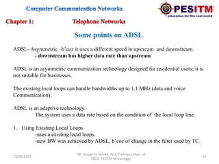 13/08/2015 34
Mr. Kunjan D. Shinde, Asst. Professor, Dept. of
E&CE, PESITM Shivamogga.
Some points on ADSL
ADSL- Asymmetric –b’coz it uses a different speed in upstream and downstream.
- downstream has higher data rate than upstream
ADSL is an asymmetric communication technology designed for residential users; it is
not suitable for businesses.
The existing local loops can handle bandwidths up to 1.1 MHz (data and voice
Communication).
ADSL is an adaptive technology.
The system uses a data rate based on the condition of the local loop line.
1. Using Existing Local Loops
-uses a existing local loops.
-new BW was achieved by ADSL, b’coz of change in the filter used by TC.
 