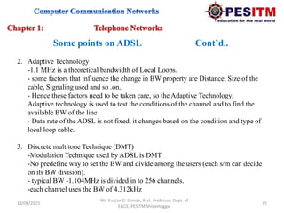 13/08/2015 35
Mr. Kunjan D. Shinde, Asst. Professor, Dept. of
E&CE, PESITM Shivamogga.
Some points on ADSL Cont’d..
2. Adaptive Technology
-1.1 MHz is a theoretical bandwidth of Local Loops.
- some factors that influence the change in BW property are Distance, Size of the
cable, Signaling used and so .on..
- Hence these factors need to be taken care, so the Adaptive Technology.
Adaptive technology is used to test the conditions of the channel and to find the
available BW of the line
- Data rate of the ADSL is not fixed, it changes based on the condition and type of
local loop cable.
3. Discrete multitone Technique (DMT)
-Modulation Technique used by ADSL is DMT.
-No predefine way to set the BW and divide among the users (each s/m can decide
on its BW division).
- typical BW -1.104MHz is divided in to 256 channels.
-each channel uses the BW of 4.312kHz
 