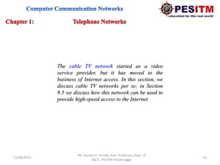 13/08/2015 41
Mr. Kunjan D. Shinde, Asst. Professor, Dept. of
E&CE, PESITM Shivamogga.
The cable TV network started as a video
service provider, but it has moved to the
business of Internet access. In this section, we
discuss cable TV networks per se; in Section
9.5 we discuss how this network can be used to
provide high-speed access to the Internet.
 