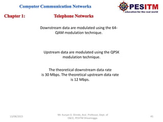 13/08/2015 45
Mr. Kunjan D. Shinde, Asst. Professor, Dept. of
E&CE, PESITM Shivamogga.
Downstream data are modulated using the 64-
QAM modulation technique.
The theoretical downstream data rate
is 30 Mbps. The theoretical upstream data rate
is 12 Mbps.
Upstream data are modulated using the QPSK
modulation technique.
 