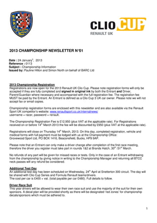 2013 CHAMPIONSHIP NEWSLETTER N°01

Date : 24 Januaryh, 2013
Reference : 0113
Subject : Championship Information
Issued by: Pauline Hillon and Simon North on behalf of BARC Ltd



2013 Championship Registration
Registrations are now open for the 2013 Renault UK Clio Cup. Please note registration forms will only be
accepted if they are fully completed and signed in original ink by both the Entrant and Driver,
Parent/Guardian where necessary and accompanied with the full registration fee. The registration fee
MUST be paid by the Entrant. An Entrant is defined as a Clio Cup 3 UK car owner. Please note we will not
accept fax or email copies.

Championship registration forms are enclosed with this newsletter and are also available via the Renault
Sport UK competitor’s website: www.renaultsport.co.uk/internalnews/
username = racer, password = renault.

The Championship Registration Fee is £12,950 (plus VAT at the applicable rate). For Registrations
received on or before 14th March 2013 the fee will be discounted by £950 (plus VAT at the applicable rate).

Registrations will close on Thursday 14th March, 2013. On this day, completed registration, vehicle and
medical forms with full payment must be lodged with us at the Championship Office:
Grovewood Sport Ltd, PO BOX 1416, Beaconsfield, Bucks, HP9 9AP.

Please note that an Entrant can only make a driver change after completion of the first race meeting,
therefore the driver you register must take part in rounds 1&2 at Brands Hatch, 30th /31st March.

No refunds of any part will be given for missed races or tests. Only in the case of an Entrant withdrawing
from the championship by giving notice in writing to the Championship Manager and returning all BTCC
neck passes will any refund be considered.

Additional Test Day
An additional test day has been scheduled on Wednesday, 24th April at Snetterton 300 circuit. The day will
be shared with Clio Cup Series and Formula Renault teams/drivers.
The cost per car is £400 + vat. (total payable per car £480). Full details to follow.

Driver Race Suit
This year drivers will be allowed to wear their own race suit and use the majority of the suit for their own
sponsors. A decal plan will be provided shortly as there will be designated ‘red zones’ for championship
decals/sponsors which must be adhered to.



                                                                                                               1
 