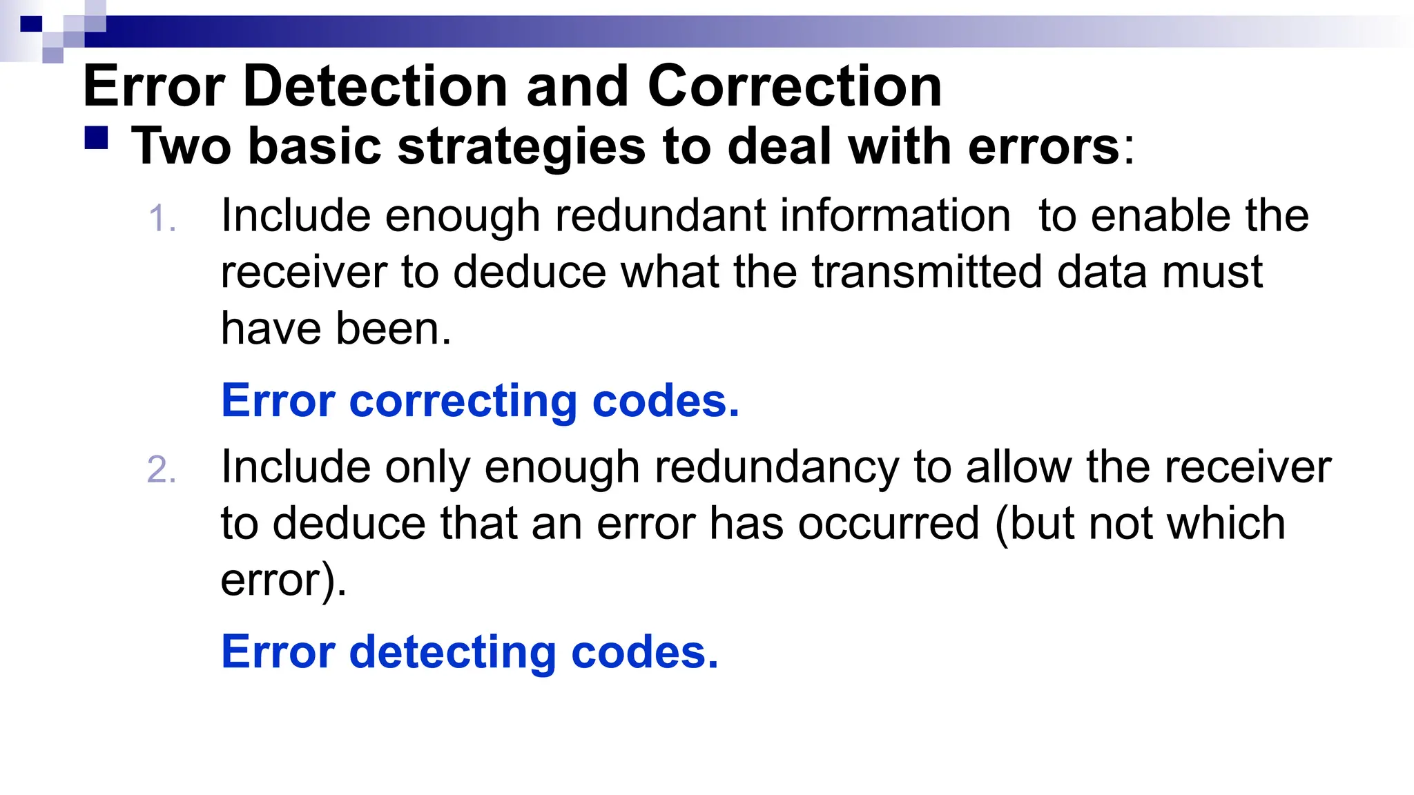 Error Detection and Correction
 Two basic strategies to deal with errors:
1. Include enough redundant information to enable the
receiver to deduce what the transmitted data must
have been.
Error correcting codes.
2. Include only enough redundancy to allow the receiver
to deduce that an error has occurred (but not which
error).
Error detecting codes.
 