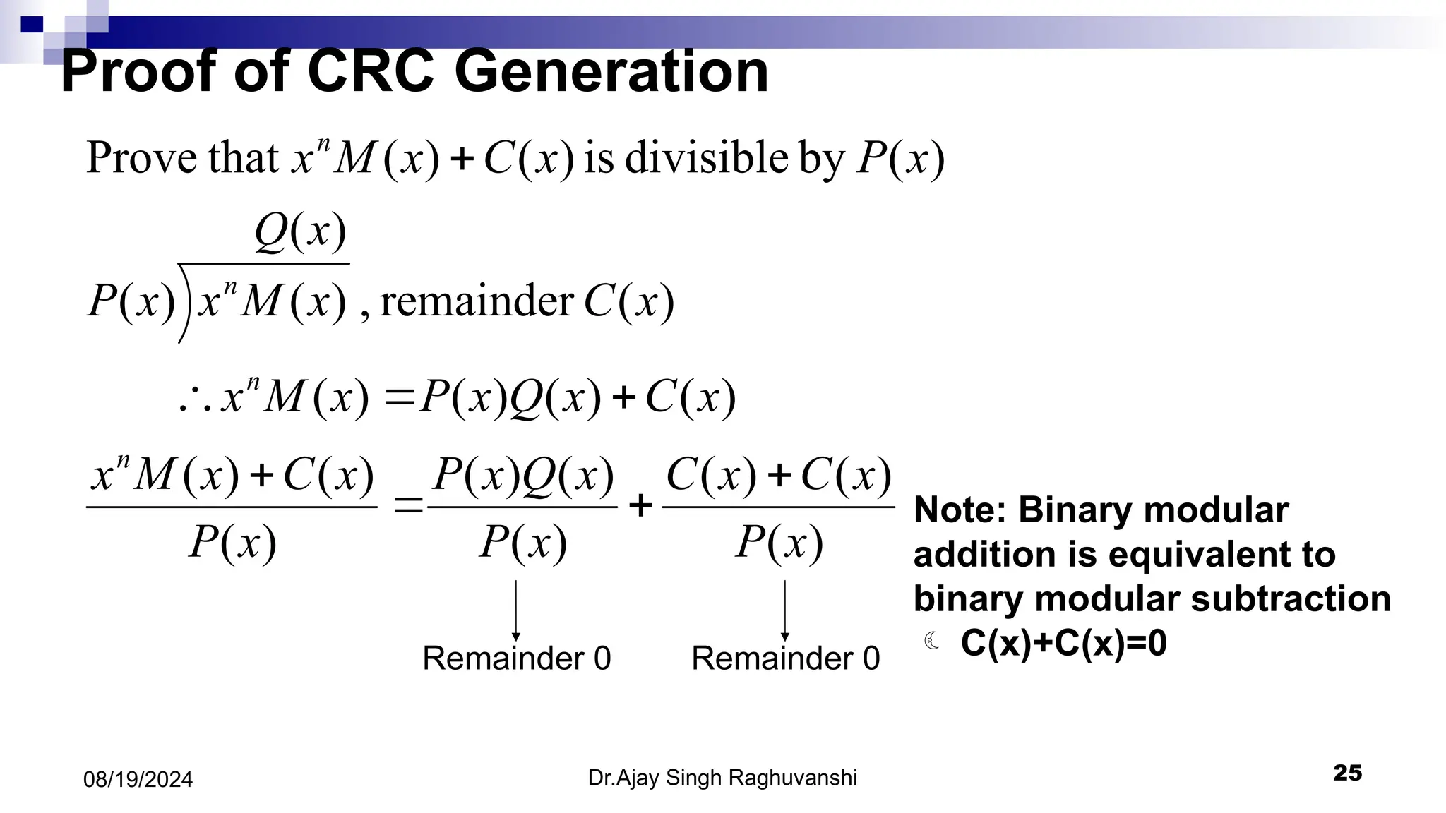 Dr.Ajay Singh Raghuvanshi 25
08/19/2024
)
(
)
(
)
(
)
(
)
(
)
(
)
(
)
(
)
(
)
(
)
(
)
(
)
(
)
(
remainder
,
)
(
)
(
)
(
)
(
by
divisible
is
)
(
)
(
that
Prove
x
P
x
C
x
C
x
P
x
Q
x
P
x
P
x
C
x
M
x
x
C
x
Q
x
P
x
M
x
x
C
x
Q
x
M
x
x
P
x
P
x
C
x
M
x
n
n
n
n








Remainder 0 Remainder 0
Note: Binary modular
addition is equivalent to
binary modular subtraction
 C(x)+C(x)=0
Proof of CRC Generation
 
