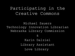 Participating in the Creative Commons Michael Sauers Technology Innovation Librarian Nebraska Library Commission & Karin Dalziel Library Assistant Love Library  