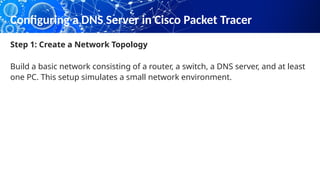 Configuring a DNS Server in Cisco Packet Tracer
Step 1: Create a Network Topology
Build a basic network consisting of a router, a switch, a DNS server, and at least
one PC. This setup simulates a small network environment.
 