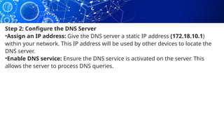 Step 2: Configure the DNS Server
•Assign an IP address: Give the DNS server a static IP address (172.18.10.1)
within your network. This IP address will be used by other devices to locate the
DNS server.
•Enable DNS service: Ensure the DNS service is activated on the server. This
allows the server to process DNS queries.
 