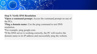 Step 5: Verify DNS Resolution
•Open a command prompt: Access the command prompt on one of
the PCs.
•Ping a domain name: Use the ping command to test DNS
resolution.
•For example, ping google.com.
•If the DNS server is working correctly, the PC will resolve the
domain name to its IP address and successfully ping the website.
 