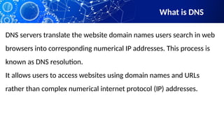 What is DNS
DNS servers translate the website domain names users search in web
browsers into corresponding numerical IP addresses. This process is
known as DNS resolution.
It allows users to access websites using domain names and URLs
rather than complex numerical internet protocol (IP) addresses.
 