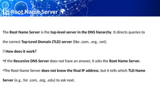 Root Name Server
2️⃣ 🌍
The Root Name Server is the top-level server in the DNS hierarchy. It directs queries to
the correct Top-Level Domain (TLD) server (like .com, .org, .net).
📌 How does it work?
•If the Recursive DNS Server does not have an answer, it asks the Root Name Server.
•The Root Name Server does not know the final IP address, but it tells which TLD Name
Server (e.g., for .com, .org, .edu) to ask next.
 