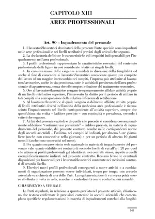 03-aree professionali_99_120:03-aree professionali_99_120 30/01/13 17:35 Pagina 101




                                       CAPITOLO XIII
                                       AREE PROFESSIONALI


                                  Art. 90 – Inquadramento del personale
                 1. I lavoratori/lavoratrici destinatari della presente Parte speciale sono inquadrati
             nelle aree professionali e nei livelli retributivi previsti dagli articoli che seguono.
                 2. La declaratoria definisce le caratteristiche ed i requisiti indispensabili per l’in-
             quadramento nell’area professionale.
                 3. I profili professionali rappresentano le caratteristiche essenziali del contenuto
             professionale delle figure in essi considerate relativi ai singoli livelli.
                 4. In considerazione delle esigenze aziendali in direzione della fungibilità ed
             anche al fine di consentire ai lavoratori/lavoratrici conoscenze quanto più complete
             del lavoro ed un maggior interscambio nei compiti, l’impresa può attribuire al lavora-
             tore/lavoratrice, anche in via promiscua, tutte le attività di pertinenza dell’area profes-
             sionale di appartenenza, senza che ciò comporti riduzione del trattamento economico.
                 5. Ove al lavoratore/lavoratrice vengano temporaneamente affidate attività proprie
             di un livello retributivo superiore, l’interessato ha diritto per il periodo di utilizzo in
             tali compiti alla corresponsione della relativa differenza di retribuzione.
                 6. Al lavoratore/lavoratrice al quale vengano stabilmente affidate attività proprie
             di livelli retributivi diversi nell’ambito della medesima area professionale è ricono-
             sciuto l’inquadramento nel livello corrispondente all’attività superiore, sempre che
             quest’ultima sia svolta – laddove previsto – con continuità e prevalenza, secondo i
             criteri che seguono.
                 7. Ai fini del presente capitolo e di quello che precede si considera convenzional-
             mente adibizione “continuativa e prevalente” – laddove prevista, in materia di inqua-
             dramento del personale, dal presente contratto nonché nelle corrispondenti norme
             degli accordi aziendali – l’utilizzo, nei compiti ivi indicati, per almeno 3 ore giorna-
             liere (anche non consecutive nella giornata) e per un periodo di almeno 10 giorni
             mensili (anche non consecutivi nel mese).
                 8. Per quanto non previsto in sede nazionale in materia di inquadramento del per-
             sonale vale quanto stabilito nei contratti di secondo livello di cui all’art. 28 per quel
             che attiene ai profili professionali già identificati nei contratti stessi, rispetto a quelli
             esemplificativamente indicati nel presente contratto. Restano ferme le eventuali
             disposizioni più favorevoli per i lavoratori/lavoratrici contenute nei medesimi contrat-
             ti di secondo livello.
                 9. Ulteriori nuovi profili professionali conseguenti a nuove attività o a cambia-
             menti di organizzazione possono essere individuati, tempo per tempo, con accordo
             aziendale su richiesta di una delle Parti. La regolamentazione di cui sopra potrà esse-
             re effettuata di volta in volta, o anche in contestualità con le contrattazioni aziendali.
             CHIARIMENTO A VERBALE
                Le Parti stipulanti, in relazione a quanto previsto nel presente articolo, chiarisco-
             no che restano confermate le previsioni contenute in accordi aziendali che contem-
             plano specifiche regolamentazioni in materia di inquadramenti correlati alla fungibi-


                                                                                                    101
 