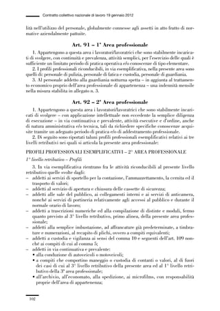 03-aree professionali_99_120:03-aree professionali_99_120 30/01/13 17:35 Pagina 102




                       Contratto collettivo nazionale di lavoro 19 gennaio 2012


             lità nell’utilizzo del personale, globalmente connesse agli assetti in atto frutto di nor-
             mative aziendalmente pattuite.

                                         Art. 91 – 1ª Area professionale
                 1. Appartengono a questa area i lavoratori/lavoratrici che sono stabilmente incarica-
             ti di svolgere, con continuità e prevalenza, attività semplici, per l’esercizio delle quali è
             sufficiente un limitato periodo di pratica operativa e/o conoscenze di tipo elementare.
                 2. I profili professionali riconducibili, in via esemplificativa, nella presente area sono
             quelli di: personale di pulizia, personale di fatica e custodia, personale di guardiania.
                 3. Al personale addetto alla guardiania notturna spetta – in aggiunta al trattamen-
             to economico proprio dell’area professionale di appartenenza – una indennità mensile
             nella misura stabilita in allegato n. 3.

                                         Art. 92 – 2ª Area professionale
                 1. Appartengono a questa area i lavoratori/lavoratrici che sono stabilmente incari-
             cati di svolgere – con applicazione intellettuale non eccedente la semplice diligenza
             di esecuzione – in via continuativa e prevalente, attività esecutive e d’ordine, anche
             di natura amministrativa e/o tecnica, tali da richiedere specifiche conoscenze acqui-
             site tramite un adeguato periodo di pratica e/o di addestramento professionale.
                 2. Di seguito sono riportati taluni profili professionali esemplificativi relativi ai tre
             livelli retributivi nei quali si articola la presente area professionale:
             PROFILI PROFESSIONALI ESEMPLIFICATIVI – 2° AREA PROFESSIONALE
             1° livello retributivo – Profili
                 3. In via esemplificativa rientrano fra le attività riconducibili al presente livello
             retributivo quelle svolte dagli:
             – addetti ai servizi di sportello per la contazione, l’ammazzettamento, la cernita ed il
                 trasporto di valori;
             – addetti al servizio di apertura e chiusura delle cassette di sicurezza;
             – addetti alle sale del pubblico, ai collegamenti interni e ai servizi di anticamera,
                 nonché ai servizi di portineria relativamente agli accessi al pubblico e durante il
                 normale orario di lavoro;
             – addetti a trascrizioni numeriche ed alla compilazione di distinte e moduli, fermo
                 quanto previsto al 3° livello retributivo, primo alinea, della presente area profes-
                 sionale;
             – addetti alla semplice imbustazione, ad affrancature già predeterminate, a timbra-
                 ture e numerazioni, al recapito di plichi, ovvero a compiti equivalenti;
             – addetti a custodia e vigilanza ai sensi del comma 10 e seguenti dell’art. 109 non-
                 ché ai compiti di cui al comma 5;
             – addetti in via continuativa e prevalente:
                 • alla conduzione di autoveicoli o motoveicoli;
                 • a compiti che comportino maneggio o custodia di contanti o valori, al di fuori
                   dei casi di cui al 3° livello retributivo della presente area ed al 1° livello retri-
                   butivo della 3ª area professionale;
                 • all’archivio, all’economato, alla spedizione, ai microfilms, con responsabilità
                   proprie dell’area di appartenenza;


               102
 