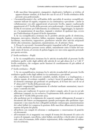 03-aree professionali_99_120:03-aree professionali_99_120 30/01/13 17:35 Pagina 103




                                                Contratto collettivo nazionale di lavoro 19 gennaio 2012


                 • alle macchine fotocopiatrici, stampatrici, duplicatrici, bollatrici, ai telefax ed
                   apparecchiature similari, al di fuori dei casi di cui al 3° livello retributivo della
                   presente area professionale;
             – i lavoratori/lavoratrici che, nell’ambito delle specialità di mestiere esemplificati-
                 vamente indicate di seguito, eseguono in via continuativa e prevalente – anche in
                 collaborazione con altri appartenenti al presente livello, oppure coadiuvando
                 appartenenti al 3° livello della presente area professionale – lavori di normale dif-
                 ficoltà di esecuzione per l’allestimento, la conduzione, l’aggiustaggio, la riparazio-
                 ne e la manutenzione di macchine, impianti o strutture di qualsiasi tipo, ovvero
                 per l’individuazione di guasti di facile riparazione.
                 4. In via esemplificativa rientrano tra le predette attività quelle di elettricista,
             falegname, meccanico, idraulico, fabbro, muratore, tipografo, legatore, verniciatore,
             lucidatore, macchinista, tappezziere, giardiniere nonché altre attività artigianali
             dirette alla costruzione, riparazione, manutenzione, etc. di attrezzi e beni.
                 5. Presso le succursali i lavoratori/lavoratrici inquadrati nella 2ª area professiona-
             le, 1° livello retributivo possono essere adibiti, naturalmente entro il limite del nor-
             male orario di lavoro, al servizio di pulizia leggera ove non esista apposito personale
             per questo servizio.
             2° livello retributivo – Profili
                 6. In via esemplificativa rientrano fra le attività riconducibili al presente livello
             retributivo quelle svolte dagli addetti alle attività di cui agli alinea da 1 a 7 del 1°
             livello retributivo, che svolgano anche funzioni di coordinamento di più addetti al
             medesimo 1° livello.
             3° livello retributivo – Profili
                 7. In via esemplificativa rientrano fra le attività riconducibili al presente livello
             retributivo quelle svolte dagli addetti in via continuativa e prevalente:
             – alla compilazione di documenti contabili, moduli, distinte o a riepilogazioni, e
                 relative spunte, di scritture contabili – esclusi i lavori di quadratura – sulla base
                 di elementi comunque già prefissati e/o predisposti, al di fuori dei casi di cui al
                 4° alinea del 1° livello della presente area;
             – a compiti comportanti l’aggiornamento di schedari mediante annotazioni, trascri-
                 zioni e controllo dei dati;
             – alla cassa, per coadiuvare il cassiere nei relativi compiti, salvo il caso in cui tale
                 adibizione comporti, in via esclusiva, l’espletamento delle attività di cui al primo
                 alinea del 1° livello della presente area;
             – alla spedizione per lo svolgimento dei seguenti compiti: abbinamento di assegni o
                 documenti alle lettere accompagnatorie quando pervengano alla spedizione sepa-
                 ratamente e non siano fra loro collegabili mediante contrassegno; amministrazione
                 dei valori bollati (ivi compresa la gestione delle macchine affrancatrici); determi-
                 nazione del porto dei plichi;
             – all’archivio con compiti di selezione e catalogazione e conservazione di pratiche
                 e/o documenti;
             – all’economato e/o ai magazzini con compiti di tenuta dei documenti di carico e/o
                 scarico di stampati, cancelleria, valori bollati, microfiches e dischi ottici e/o mate-
                 riale vario d’economato, delle relative registrazioni, della compilazione di ordina-
                 tivi e/o richieste;


                                                                                                           103
 