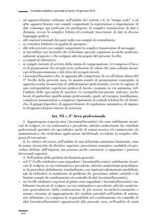 03-aree professionali_99_120:03-aree professionali_99_120 30/01/13 17:35 Pagina 104




                       Contratto collettivo nazionale di lavoro 19 gennaio 2012


             – ad apparecchiature utilizzate nell’ambito dei sistemi c.d. in “tempo reale” o ad
               altre apparecchiature con compiti comportanti la registrazione o impostazione di
               dati comunque già prefissati e/o predisposti, la semplice trasmissione di dati a
               distanza, ovvero la semplice lettura ed eventuale trascrizione di dati in diverso
               linguaggio grafico;
             – alle stazioni terminali dei ponti radio con compiti di centralinista;
             – ai centralini telefonici in qualità di operatore;
             – alle telescriventi con compiti comportanti la semplice trasmissione di messaggi;
             – ai microfilms con incarichi che richiedano speciali cognizioni tecniche professio-
               nalmente acquisite e che svolgano attività proprie del presente livello;
             – a compiti di infermiere;
             – ai compiti inerenti al servizio della stanza di compensazione, ivi compreso il lavo-
               ro di preparazione dei recapiti (con esclusione di coloro che sono soltanto incari-
               cati della presentazione e del ritiro dei recapiti stessi);
             – i lavoratori/lavoratrici che, in aggiunta alle competenze di cui all’ultimo alinea del
               1° livello della presente area, in quanto muniti di preparazione conseguita in
               apposita scuola riconosciuta di addestramento professionale, ovvero in ragione di
               una corrispondente esperienza pratica di lavoro, eseguano in via autonoma, nel-
               l’ambito delle specialità di mestiere ivi esemplificativamente indicate, anche
               lavori di particolare qualificazione professionale, quali, ad esempio, installazione,
               complesse manutenzioni o complesse riparazioni di centrali telefoniche ed elettri-
               che, di gruppi frigoriferi, di apparecchiature di regolazione automatica, di impian-
               ti ed apparecchiature interne di sicurezza.

                                         Art. 93 – 3ª Area professionale
                1. Appartengono a questa area i lavoratori/lavoratrici che sono stabilmente incari-
             cati di svolgere, in via continuativa e prevalente, attività caratterizzate da contributi
             professionali operativi e/o specialistici anche di natura tecnica e/o commerciale e/o
             amministrativa che richiedono applicazione intellettuale eccedente la semplice dili-
             genza di esecuzione.
                2. Le relative decisioni, nell’ambito di una delimitata autonomia funzionale, sono
             di norma circoscritte da direttive superiori, prescrizioni normative, modalità e/o pro-
             cedure definite dall’impresa, ma possono anche concorrere a supportare i processi
             decisionali superiori.
                3. Nell’ambito della predetta declaratoria generale:
             – nel 1° livello retributivo sono inquadrati i lavoratori/lavoratrici stabilmente incari-
                cati di svolgere, in via continuativa e prevalente, attività caratterizzate generalmen-
                te da procedure globalmente standardizzate, con input prevalentemente predefiniti,
                tali da richiedere la risoluzione di problemi che presentano ridotte variabili e da
                limitati compiti di coordinamento e/o controllo di altri lavoratori/lavoratrici;
             – nei livelli retributivi superiori al primo sono inquadrati i lavoratori/lavoratrici sta-
                bilmente incaricati di svolgere, in via continuativa e prevalente, attività caratteriz-
                zate generalmente dalla combinazione di più risorse tecniche/economiche e
                umane, orientate al raggiungimento dei risultati aziendali nell’ambito di autono-
                mie delimitate, ivi compresa la responsabilità nel coordinamento e/o controllo di
                altri lavoratori/lavoratrici appartenenti alla presente area, nell’ambito di unità


               104
 