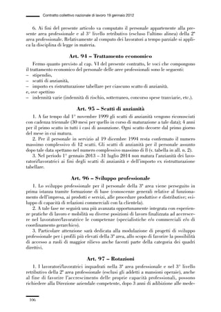 03-aree professionali_99_120:03-aree professionali_99_120 30/01/13 17:35 Pagina 106




                       Contratto collettivo nazionale di lavoro 19 gennaio 2012


                 6. Ai fini del presente articolo va computato il personale appartenente alla pre-
             sente area professionale e al 3° livello retributivo (escluso l’ultimo alinea) della 2ª
             area professionale. Relativamente al computo dei lavoratori a tempo parziale si appli-
             ca la disciplina di legge in materia.

                                       Art. 94 – Trattamento economico
                  Fermo quanto previsto al cap. VI del presente contratto, le voci che compongono
             il trattamento economico del personale delle aree professionali sono le seguenti:
             – stipendio,
             – scatti di anzianità,
             – importo ex ristrutturazione tabellare per ciascuno scatto di anzianità.
             e, ove spettino
             – indennità varie (indennità di rischio, sotterraneo, concorso spese tranviarie, etc.).

                                           Art. 95 – Scatti di anzianità
                1. A far tempo dal 1° novembre 1999 gli scatti di anzianità vengono riconosciuti
             con cadenza triennale (30 mesi per quello in corso di maturazione a tale data); 4 anni
             per il primo scatto in tutti i casi di assunzione. Ogni scatto decorre dal primo giorno
             del mese in cui matura.
                2. Per il personale in servizio al 19 dicembre 1994 resta confermato il numero
             massimo complessivo di 12 scatti. Gli scatti di anzianità per il personale assunto
             dopo tale data spettano nel numero complessivo massimo di 8 (v. tabella in all. n. 2).
                3. Nel periodo 1° gennaio 2013 – 31 luglio 2014 non matura l’anzianità dei lavo-
             ratori/lavoratrici ai fini degli scatti di anzianità e dell’importo ex ristrutturazione
             tabellare.

                                        Art. 96 – Sviluppo professionale
                1. Lo sviluppo professionale per il personale della 3ª area viene perseguito in
             prima istanza tramite formazione di base (conoscenze generali relative al funziona-
             mento dell’impresa, ai prodotti e servizi, alle procedure produttive e distributive; svi-
             luppo di capacità di relazioni commerciali con la clientela).
                2. A tale fase ne seguirà una più avanzata opportunamente integrata con esperien-
             ze pratiche di lavoro e mobilità su diverse posizioni di lavoro finalizzata ad accresce-
             re nel lavoratore/lavoratrice le competenze (specialistiche e/o commerciali e/o di
             coordinamento gerarchico).
                3. Particolare attenzione sarà dedicata alla modulazione di progetti di sviluppo
             professionale per i profili più elevati della 3ª area, allo scopo di favorire la possibilità
             di accesso a ruoli di maggior rilievo anche facenti parte della categoria dei quadri
             direttivi.

                                                 Art. 97 – Rotazioni
                 1. I lavoratori/lavoratrici inquadrati nella 3ª area professionale e nel 3° livello
             retributivo della 2ª area professionale (esclusi gli addetti a mansioni operaie), anche
             al fine di favorire l’accrescimento delle proprie capacità professionali, possono
             richiedere alla Direzione aziendale competente, dopo 3 anni di adibizione alle mede-


               106
 