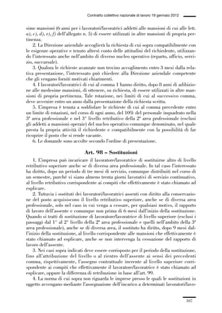 03-aree professionali_99_120:03-aree professionali_99_120 30/01/13 17:35 Pagina 107




                                                Contratto collettivo nazionale di lavoro 19 gennaio 2012


             sime mansioni (6 anni per i lavoratori/lavoratrici addetti alle mansioni di cui alle lett.
             a), c), d), e), f) dell’allegato n. 5) di essere utilizzati in altre mansioni di propria per-
             tinenza.
                 2. La Direzione aziendale accoglierà la richiesta di cui sopra compatibilmente con
             le esigenze operative e tenuto altresì conto delle attitudini del richiedente, utilizzan-
             do l’interessato anche nell’ambito di diverso nucleo operativo (reparto, ufficio, servi-
             zio, succursale).
                 3. Qualora le richieste avanzate non trovino accoglimento entro 3 mesi dalla rela-
             tiva presentazione, l’interessato può chiedere alla Direzione aziendale competente
             che gli vengano forniti motivati chiarimenti.
                 4. I lavoratori/lavoratrici di cui al comma 1 hanno diritto, dopo 8 anni di adibizio-
             ne alle medesime mansioni, di ottenere, su richiesta, di essere utilizzati in altre man-
             sioni di propria pertinenza. Tale rotazione, nei limiti di cui al successivo comma,
             deve avvenire entro un anno dalla presentazione della richiesta scritta.
                 5. L’impresa è tenuta a soddisfare le richieste di cui al comma precedente entro
             un limite di rotazioni, nel corso di ogni anno, del 10% del personale inquadrato nella
             3ª area professionale e nel 3° livello retributivo della 2ª area professionale (esclusi
             gli addetti a mansioni operaie) del nucleo operativo comunque denominato, nel quale
             presta la propria attività il richiedente e compatibilmente con la possibilità di far
             ricoprire il posto che si rende vacante.
                 6. Le domande sono accolte secondo l’ordine di presentazione.

                                               Art. 98 – Sostituzioni
                 1. L’impresa può incaricare il lavoratore/lavoratrice di sostituirne altro di livello
             retributivo superiore anche se di diversa area professionale. In tal caso l’interessato
             ha diritto, dopo un periodo di tre mesi di servizio, comunque distribuiti nel corso di
             un semestre, purché vi siano almeno trenta giorni lavorativi di servizio continuativo,
             al livello retributivo corrispondente ai compiti che effettivamente è stato chiamato ad
             esplicare.
                 2. Tuttavia i sostituti dei lavoratori/lavoratrici assenti con diritto alla conservazio-
             ne del posto acquisiscono il livello retributivo superiore, anche se di diversa area
             professionale, solo nel caso in cui venga a cessare, per qualsiasi motivo, il rapporto
             di lavoro dell’assente e comunque non prima di 6 mesi dall’inizio della sostituzione.
             Quando si tratti di sostituzione di lavoratore/lavoratrice di livello superiore (esclusi i
             passaggi dal 1° al 2° livello della 2ª area professionale e quelli nell’ambito della 3ª
             area professionale), anche se di diversa area, il sostituto ha diritto, dopo 9 mesi dal-
             l’inizio della sostituzione, al livello corrispondente alle mansioni che effettivamente è
             stato chiamato ad esplicare, anche se non intervenga la cessazione del rapporto di
             lavoro dell’assente.
                 3. Nei casi sopra indicati deve essere corrisposto per il periodo della sostituzione,
             fino all’attribuzione del livello o al rientro dell’assente ai sensi dei precedenti
             comma, rispettivamente, l’assegno contrattuale inerente al livello superiore corri-
             spondente ai compiti che effettivamente il lavoratore/lavoratrice è stato chiamato ad
             esplicare, oppure la differenza di retribuzione in base all’art. 99.
                 4. La norma di cui sopra non riguarda le imprese presso le quali le sostituzioni in
             oggetto avvengano mediante l’assegnazione dell’incarico a determinati lavoratori/lavo-


                                                                                                           107
 