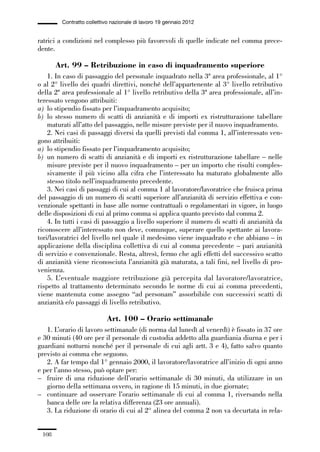 03-aree professionali_99_120:03-aree professionali_99_120 30/01/13 17:35 Pagina 108




                       Contratto collettivo nazionale di lavoro 19 gennaio 2012


             ratrici a condizioni nel complesso più favorevoli di quelle indicate nel comma prece-
             dente.

                     Art. 99 – Retribuzione in caso di inquadramento superiore
                 1. In caso di passaggio del personale inquadrato nella 3ª area professionale, al 1°
             o al 2° livello dei quadri direttivi, nonché dell’appartenente al 3° livello retributivo
             della 2ª area professionale al 1° livello retributivo della 3ª area professionale, all’in-
             teressato vengono attribuiti:
             a) lo stipendio fissato per l’inquadramento acquisito;
             b) lo stesso numero di scatti di anzianità e di importi ex ristrutturazione tabellare
                 maturati all’atto del passaggio, nelle misure previste per il nuovo inquadramento.
                 2. Nei casi di passaggi diversi da quelli previsti dal comma 1, all’interessato ven-
             gono attribuiti:
             a) lo stipendio fissato per l’inquadramento acquisito;
             b) un numero di scatti di anzianità e di importi ex ristrutturazione tabellare – nelle
                 misure previste per il nuovo inquadramento – per un importo che risulti comples-
                 sivamente il più vicino alla cifra che l’interessato ha maturato globalmente allo
                 stesso titolo nell’inquadramento precedente.
                 3. Nei casi di passaggi di cui al comma 1 al lavoratore/lavoratrice che fruisca prima
             del passaggio di un numero di scatti superiore all’anzianità di servizio effettiva e con-
             venzionale spettanti in base alle norme contrattuali o regolamentari in vigore, in luogo
             delle disposizioni di cui al primo comma si applica quanto previsto dal comma 2.
                 4. In tutti i casi di passaggio a livello superiore il numero di scatti di anzianità da
             riconoscere all’interessato non deve, comunque, superare quello spettante ai lavora-
             tori/lavoratrici del livello nel quale il medesimo viene inquadrato e che abbiano – in
             applicazione della disciplina collettiva di cui al comma precedente – pari anzianità
             di servizio e convenzionale. Resta, altresì, fermo che agli effetti del successivo scatto
             di anzianità viene riconosciuta l’anzianità già maturata, a tali fini, nel livello di pro-
             venienza.
                 5. L’eventuale maggiore retribuzione già percepita dal lavoratore/lavoratrice,
             rispetto al trattamento determinato secondo le norme di cui ai comma precedenti,
             viene mantenuta come assegno “ad personam” assorbibile con successivi scatti di
             anzianità e/o passaggi di livello retributivo.

                                         Art. 100 – Orario settimanale
                1. L’orario di lavoro settimanale (di norma dal lunedì al venerdì) è fissato in 37 ore
             e 30 minuti (40 ore per il personale di custodia addetto alla guardiania diurna e per i
             guardiani notturni nonché per il personale di cui agli artt. 3 e 4), fatto salvo quanto
             previsto ai comma che seguono.
                2. A far tempo dal 1° gennaio 2000, il lavoratore/lavoratrice all’inizio di ogni anno
             e per l’anno stesso, può optare per:
             – fruire di una riduzione dell’orario settimanale di 30 minuti, da utilizzare in un
                giorno della settimana ovvero, in ragione di 15 minuti, in due giornate;
             – continuare ad osservare l’orario settimanale di cui al comma 1, riversando nella
                banca delle ore la relativa differenza (23 ore annuali).
                3. La riduzione di orario di cui al 2° alinea del comma 2 non va decurtata in rela-


               108
 