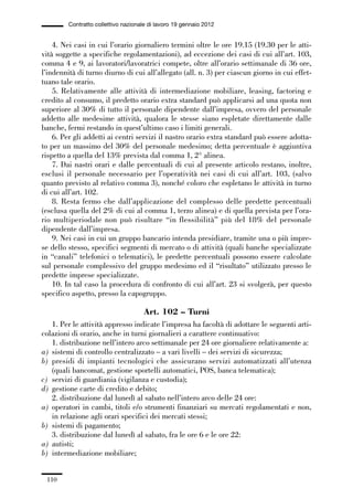 03-aree professionali_99_120:03-aree professionali_99_120 30/01/13 17:35 Pagina 110




                       Contratto collettivo nazionale di lavoro 19 gennaio 2012


                 4. Nei casi in cui l’orario giornaliero termini oltre le ore 19.15 (19.30 per le atti-
             vità soggette a specifiche regolamentazioni), ad eccezione dei casi di cui all’art. 103,
             comma 4 e 9, ai lavoratori/lavoratrici compete, oltre all’orario settimanale di 36 ore,
             l’indennità di turno diurno di cui all’allegato (all. n. 3) per ciascun giorno in cui effet-
             tuano tale orario.
                 5. Relativamente alle attività di intermediazione mobiliare, leasing, factoring e
             credito al consumo, il predetto orario extra standard può applicarsi ad una quota non
             superiore al 30% di tutto il personale dipendente dall’impresa, ovvero del personale
             addetto alle medesime attività, qualora le stesse siano espletate direttamente dalle
             banche, fermi restando in quest’ultimo caso i limiti generali.
                 6. Per gli addetti ai centri servizi il nastro orario extra standard può essere adotta-
             to per un massimo del 30% del personale medesimo; detta percentuale è aggiuntiva
             rispetto a quella del 13% prevista dal comma 1, 2° alinea.
                 7. Dai nastri orari e dalle percentuali di cui al presente articolo restano, inoltre,
             esclusi il personale necessario per l’operatività nei casi di cui all’art. 103, (salvo
             quanto previsto al relativo comma 3), nonché coloro che espletano le attività in turno
             di cui all’art. 102.
                 8. Resta fermo che dall’applicazione del complesso delle predette percentuali
             (esclusa quella del 2% di cui al comma 1, terzo alinea) e di quella prevista per l’ora-
             rio multiperiodale non può risultare “in flessibilità” più del 18% del personale
             dipendente dall’impresa.
                 9. Nei casi in cui un gruppo bancario intenda presidiare, tramite una o più impre-
             se dello stesso, specifici segmenti di mercato o di attività (quali banche specializzate
             in “canali” telefonici o telematici), le predette percentuali possono essere calcolate
             sul personale complessivo del gruppo medesimo ed il “risultato” utilizzato presso le
             predette imprese specializzate.
                 10. In tal caso la procedura di confronto di cui all’art. 23 si svolgerà, per questo
             specifico aspetto, presso la capogruppo.

                                                   Art. 102 – Turni
                1. Per le attività appresso indicate l’impresa ha facoltà di adottare le seguenti arti-
             colazioni di orario, anche in turni giornalieri a carattere continuativo:
                1. distribuzione nell’intero arco settimanale per 24 ore giornaliere relativamente a:
             a) sistemi di controllo centralizzato – a vari livelli – dei servizi di sicurezza;
             b) presidi di impianti tecnologici che assicurano servizi automatizzati all’utenza
                (quali bancomat, gestione sportelli automatici, POS, banca telematica);
             c) servizi di guardiania (vigilanza e custodia);
             d) gestione carte di credito e debito;
                2. distribuzione dal lunedì al sabato nell’intero arco delle 24 ore:
             a) operatori in cambi, titoli e/o strumenti finanziari su mercati regolamentati e non,
                in relazione agli orari specifici dei mercati stessi;
             b) sistemi di pagamento;
                3. distribuzione dal lunedì al sabato, fra le ore 6 e le ore 22:
             a) autisti;
             b) intermediazione mobiliare;


               110
 