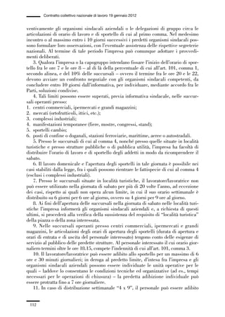 03-aree professionali_99_120:03-aree professionali_99_120 30/01/13 17:35 Pagina 112




                       Contratto collettivo nazionale di lavoro 19 gennaio 2012


             ventivamente gli organismi sindacali aziendali o le delegazioni di gruppo circa le
             articolazioni di orario di lavoro e di sportello di cui al primo comma. Nel medesimo
             incontro o al massimo entro i 10 giorni successivi i predetti organismi sindacali pos-
             sono formulare loro osservazioni, con l’eventuale assistenza delle rispettive segreterie
             nazionali. Al termine di tale periodo l’impresa può comunque adottare i provvedi-
             menti deliberati.
                 3. Qualora l’impresa o la capogruppo intendano fissare l’inizio dell’orario di spor-
             tello fra le ore 7 e le ore 8 – al di là della percentuale di cui all’art. 101, comma 1,
             secondo alinea, e del 10% delle succursali – ovvero il termine fra le ore 20 e le 22,
             devono avviare un confronto negoziale con gli organismi sindacali competenti, da
             concludere entro 10 giorni dall’informativa, per individuare, mediante accordo fra le
             Parti, soluzioni condivise.
                 4. Tali limiti possono essere superati, previa informativa sindacale, nelle succur-
             sali operanti presso:
             1. centri commerciali, ipermercati e grandi magazzini;
             2. mercati (ortofrutticoli, ittici, etc.);
             3. complessi industriali;
             4. manifestazioni temporanee (fiere, mostre, congressi, stand);
             5. sportelli cambio;
             6. posti di confine o doganali, stazioni ferroviarie, marittime, aeree o autostradali.
                 5. Presso le succursali di cui al comma 4, nonché presso quelle situate in località
             turistiche e presso strutture pubbliche o di pubblica utilità, l’impresa ha facoltà di
             distribuire l’orario di lavoro e di sportello degli addetti in modo da ricomprendere il
             sabato.
                 6. Il lavoro domenicale e l’apertura degli sportelli in tale giornata è possibile nei
             casi stabiliti dalla legge, fra i quali possono rientrare le fattispecie di cui al comma 4
             (esclusi i complessi industriali).
                 7. Presso le succursali situate in località turistiche, il lavoratore/lavoratrice non
             può essere utilizzato nella giornata di sabato per più di 20 volte l’anno, ad eccezione
             dei casi, rispetto ai quali non opera alcun limite, in cui il suo orario settimanale è
             distribuito su 6 giorni per 6 ore al giorno, ovvero su 4 giorni per 9 ore al giorno.
                 8. Ai fini dell’apertura delle succursali nella giornata di sabato nelle località turi-
             stiche l’impresa informerà gli organismi sindacali aziendali e, a richiesta di questi
             ultimi, si procederà alla verifica della sussistenza del requisito di “località turistica”
             della piazza o della zona interessata.
                 9. Nelle succursali operanti presso centri commerciali, ipermercati e grandi
             magazzini, le articolazioni degli orari di apertura degli sportelli (durata di apertura e
             orari di entrata e di uscita del personale interessato) tengono conto delle esigenze di
             servizio al pubblico delle predette strutture. Al personale interessato il cui orario gior-
             naliero termini oltre le ore 18.15, compete l’indennità di cui all’art. 101, comma 3.
                 10. Il lavoratore/lavoratrice può essere adibito allo sportello per un massimo di 6
             ore e 30 minuti giornalieri; in deroga al predetto limite, d’intesa fra l’impresa e gli
             organismi sindacali aziendali possono essere individuate le unità operative per le
             quali – laddove lo consentano le condizioni tecniche ed organizzative (ad es., tempi
             necessari per le operazioni di chiusura) – la predetta adibizione individuale può
             essere protratta fino a 7 ore giornaliere.
                 11. In caso di distribuzione settimanale “4 x 9”, il personale può essere adibito


               112
 
