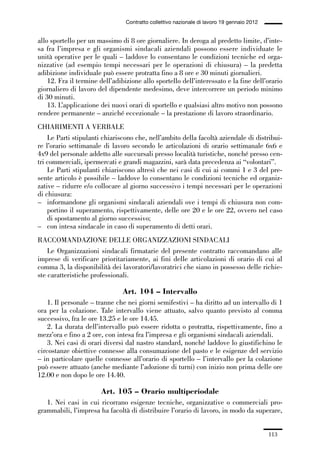 03-aree professionali_99_120:03-aree professionali_99_120 30/01/13 17:35 Pagina 113




                                                Contratto collettivo nazionale di lavoro 19 gennaio 2012


             allo sportello per un massimo di 8 ore giornaliere. In deroga al predetto limite, d’inte-
             sa fra l’impresa e gli organismi sindacali aziendali possono essere individuate le
             unità operative per le quali – laddove lo consentano le condizioni tecniche ed orga-
             nizzative (ad esempio tempi necessari per le operazioni di chiusura) – la predetta
             adibizione individuale può essere protratta fino a 8 ore e 30 minuti giornalieri.
                 12. Fra il termine dell’adibizione allo sportello dell’interessato e la fine dell’orario
             giornaliero di lavoro del dipendente medesimo, deve intercorrere un periodo minimo
             di 30 minuti.
                 13. L’applicazione dei nuovi orari di sportello e qualsiasi altro motivo non possono
             rendere permanente – anziché eccezionale – la prestazione di lavoro straordinario.
             CHIARIMENTI A VERBALE
                 Le Parti stipulanti chiariscono che, nell’ambito della facoltà aziendale di distribui-
             re l’orario settimanale di lavoro secondo le articolazioni di orario settimanale 6x6 e
             4x9 del personale addetto alle succursali presso località turistiche, nonché presso cen-
             tri commerciali, ipermercati e grandi magazzini, sarà data precedenza ai “volontari”.
                 Le Parti stipulanti chiariscono altresì che nei casi di cui ai commi 1 e 3 del pre-
             sente articolo è possibile – laddove lo consentano le condizioni tecniche ed organiz-
             zative – ridurre e/o collocare al giorno successivo i tempi necessari per le operazioni
             di chiusura:
             – informandone gli organismi sindacali aziendali ove i tempi di chiusura non com-
                 portino il superamento, rispettivamente, delle ore 20 e le ore 22, ovvero nel caso
                 di spostamento al giorno successivo;
             – con intesa sindacale in caso di superamento di detti orari.
             RACCOMANDAZIONE DELLE ORGANIZZAZIONI SINDACALI
                 Le Organizzazioni sindacali firmatarie del presente contratto raccomandano alle
             imprese di verificare prioritariamente, ai fini delle articolazioni di orario di cui al
             comma 3, la disponibilità dei lavoratori/lavoratrici che siano in possesso delle richie-
             ste caratteristiche professionali.

                                               Art. 104 – Intervallo
                 1. Il personale – tranne che nei giorni semifestivi – ha diritto ad un intervallo di 1
             ora per la colazione. Tale intervallo viene attuato, salvo quanto previsto al comma
             successivo, fra le ore 13.25 e le ore 14.45.
                 2. La durata dell’intervallo può essere ridotta o protratta, rispettivamente, fino a
             mezz’ora e fino a 2 ore, con intesa fra l’impresa e gli organismi sindacali aziendali.
                 3. Nei casi di orari diversi dal nastro standard, nonché laddove lo giustifichino le
             circostanze obiettive connesse alla consumazione del pasto e le esigenze del servizio
             – in particolare quelle connesse all’orario di sportello – l’intervallo per la colazione
             può essere attuato (anche mediante l’adozione di turni) con inizio non prima delle ore
             12.00 e non dopo le ore 14.40.

                                      Art. 105 – Orario multiperiodale
                1. Nei casi in cui ricorrano esigenze tecniche, organizzative o commerciali pro-
             grammabili, l’impresa ha facoltà di distribuire l’orario di lavoro, in modo da superare,


                                                                                                           113
 