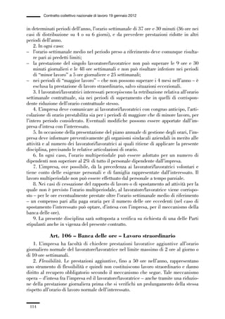 03-aree professionali_99_120:03-aree professionali_99_120 30/01/13 17:35 Pagina 114




                       Contratto collettivo nazionale di lavoro 19 gennaio 2012


             in determinati periodi dell’anno, l’orario settimanale di 37 ore e 30 minuti (36 ore nei
             casi di distribuzione su 4 o su 6 giorni), e da prevedere prestazioni ridotte in altri
             periodi dell’anno.
                 2. In ogni caso:
             – l’orario settimanale medio nel periodo preso a riferimento deve comunque risulta-
                 re pari ai predetti limiti;
             – la prestazione del singolo lavoratore/lavoratrice non può superare le 9 ore e 30
                 minuti giornalieri e le 48 ore settimanali e non può risultare inferiore nei periodi
                 di “minor lavoro” a 5 ore giornaliere e 25 settimanali;
             – nei periodi di “maggior lavoro” – che non possono superare i 4 mesi nell’anno – è
                 esclusa la prestazione di lavoro straordinario, salvo situazioni eccezionali.
                 3. I lavoratori/lavoratrici interessati percepiscono la retribuzione relativa all’orario
             settimanale contrattuale, sia nei periodi di superamento che in quelli di corrispon-
             dente riduzione dell’orario contrattuale stesso.
                 4. L’impresa deve comunicare ai lavoratori/lavoratrici con congruo anticipo, l’arti-
             colazione di orario prestabilita sia per i periodi di maggiore che di minore lavoro, per
             l’intero periodo considerato. Eventuali modifiche possono essere apportate dall’im-
             presa d’intesa con l’interessato.
                 5. In occasione della presentazione del piano annuale di gestione degli orari, l’im-
             presa deve informare preventivamente gli organismi sindacali aziendali in merito alle
             attività e al numero dei lavoratori/lavoratrici ai quali ritiene di applicare la presente
             disciplina, precisando le relative articolazioni di orario.
                 6. In ogni caso, l’orario multiperiodale può essere adottato per un numero di
             dipendenti non superiore al 2% di tutto il personale dipendente dall’impresa.
                 7. L’impresa, ove possibile, dà la precedenza ai lavoratori/lavoratrici volontari e
             tiene conto delle esigenze personali e di famiglia rappresentate dall’interessato. Il
             lavoro multiperiodale non può essere effettuato dal personale a tempo parziale.
                 8. Nei casi di cessazione del rapporto di lavoro o di spostamento ad attività per la
             quale non è previsto l’orario multiperiodale, al lavoratore/lavoratrice viene corrispo-
             sto – per le ore eventualmente prestate oltre l’orario settimanale medio di riferimento
             – un compenso pari alla paga oraria per il numero delle ore eccedenti (nel caso di
             spostamento l’interessato può optare, d’intesa con l’impresa, per il meccanismo della
             banca delle ore).
                 9. La presente disciplina sarà sottoposta a verifica su richiesta di una delle Parti
             stipulanti anche in vigenza del presente contratto.

                          Art. 106 – Banca delle ore – Lavoro straordinario
                 1. L’impresa ha facoltà di chiedere prestazioni lavorative aggiuntive all’orario
             giornaliero normale del lavoratore/lavoratrice nel limite massimo di 2 ore al giorno o
             di 10 ore settimanali.
                 2. Flessibilità. Le prestazioni aggiuntive, fino a 50 ore nell’anno, rappresentano
             uno strumento di flessibilità e quindi non costituiscono lavoro straordinario e danno
             diritto al recupero obbligatorio secondo il meccanismo che segue. Tale meccanismo
             opera – d’intesa fra l’impresa ed il lavoratore/lavoratrice – anche tramite una riduzio-
             ne della prestazione giornaliera prima che si verifichi un prolungamento della stessa
             rispetto all’orario di lavoro normale dell’interessato.


               114
 