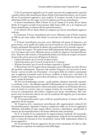 03-aree professionali_99_120:03-aree professionali_99_120 30/01/13 17:35 Pagina 115




                                                Contratto collettivo nazionale di lavoro 19 gennaio 2012


                 3. Per le prestazioni aggiuntive per le quali sono previste maggiorazioni superiori
             a quella relativa allo straordinario diurno feriale il lavoratore/lavoratrice, per le prime
             50 ore di prestazioni aggiuntive, può scegliere il recupero secondo il meccanismo
             della banca delle ore che segue, ovvero il compenso per lavoro straordinario.
                 4. Lavoro straordinario. Oltre il limite di cui al comma 2, le prime 50 ore danno
             diritto al recupero secondo il meccanismo della banca delle ore o al compenso per
             lavoro straordinario, a richiesta del lavoratore/lavoratrice.
                 5. Le ulteriori 50 ore danno diritto al compenso per lavoro straordinario appresso
             indicato.
                 6. Comunque il lavoro straordinario può essere effettuato entro il limite massimo
             di 100 ore per anno solare: detto limite va osservato nei confronti di ciascun dipen-
             dente.
                 7. Il lavoro straordinario non può essere effettuato nel giorno di domenica, nei
             giorni festivi, ed in quello del sabato (ovvero di lunedì nei casi di distribuzione del-
             l’orario settimanale dal martedì al sabato) salvo particolari ed eccezionali esigenze.
                 8. Criteri di recupero. Nei primi 6 mesi dall’espletamento delle prestazioni aggiun-
             tive il recupero può essere effettuato previo accordo tra impresa e lavoratore/lavora-
             trice. Trascorso tale termine, il lavoratore/lavoratrice ha diritto al recupero nel perio-
             do prescelto, previo preavviso all’impresa di almeno:
             – 1 giorno lavorativo, per il caso di recupero orario;
             – 5 giorni lavorativi, per il caso di recupero tra 1 e 2 giorni;
             – 10 giorni lavorativi, per il caso di recupero superiore a 2 giorni.
                 9. Resta fermo che il recupero dovrà comunque essere effettuato non oltre 24 mesi
             dal predetto espletamento. Trascorso tale termine l’impresa, nei successivi 6 mesi,
             fisserà – previo accordo con il lavoratore – il recupero delle ore relative a prestazioni
             rese in aggiunta al normale orario di lavoro, confluite in banca ore e non fruite. In
             difetto di accordo l’impresa provvederà ad indicare, entro il medesimo termine di 6
             mesi, i tempi di fruizione.
                 10. Nei casi di prolungate assenze – quali malattie, infortuni, maternità, aspettati-
             ve retribuite e non – che abbiano impedito l’effettuazione del recupero entro i predet-
             ti termini, il lavoratore/lavoratrice interessato potrà scegliere tra la fruizione del recu-
             pero al rientro in servizio entro un congruo termine da concordare con l’impresa,
             ovvero la corresponsione del relativo compenso per lavoro straordinario. Tale com-
             penso viene riconosciuto, altresì, nei casi di cessazione del rapporto, per le prestazio-
             ni aggiuntive non recuperate.
                 11. Il lavoratore/lavoratrice può verificare periodicamente il numero delle ore
             aggiuntive da lui eseguite.
                 12. L’impresa deve comunicare mensilmente alle organizzazioni sindacali dei
             lavoratori/lavoratrici stipulanti il numero complessivo delle ore di lavoro aggiuntivo
             effettuate nell’ambito di ogni singolo ufficio, servizio o dipendenza, specificando il
             numero dei lavoratori/lavoratrici che hanno effettuato dette prestazioni.
                 13. È in facoltà di un componente la rappresentanza sindacale del personale,
             appositamente designato dalle predette organizzazioni sindacali dei lavoratori/lavora-
             trici o a turno da ciascuna di esse, di prendere visione delle registrazioni relative al
             lavoro aggiuntivo.
                 14. Le prestazioni di lavoro aggiuntive devono essere autorizzate, di volta in volta,
             dall’impresa e registrate nei modi prescritti dalla legge.


                                                                                                           115
 