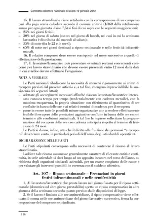 03-aree professionali_99_120:03-aree professionali_99_120 30/01/13 17:35 Pagina 116




                       Contratto collettivo nazionale di lavoro 19 gennaio 2012


                 15. Il lavoro straordinario viene retribuito con la corresponsione di un compenso
             pari alla paga oraria calcolata secondo il comune criterio (1/360 della retribuzione
             annua per ogni giornata diviso 7,5) ai fini di cui sopra con le seguenti maggiorazioni:
             – 25% nei giorni feriali;
             – 30% nel giorno di sabato (ovvero nel giorno di lunedì, nei casi in cui la settimana
                 lavorativa è distribuita dal martedì al sabato);
             – 55% di notte (fra le 22 e le ore 6);
             – 65% di notte nei giorni destinati a riposo settimanale e nelle festività infrasetti-
                 manali.
                 16. Il relativo compenso deve essere corrisposto nel mese successivo a quello di
             effettuazione della prestazione.
                 17. Il lavoratore/lavoratrice può presentare eventuali reclami concernenti com-
             pensi per lavoro straordinario che devono essere presentati entro 12 mesi dalla data
             in cui avrebbe dovuto effettuarsi l’erogazione.
             NOTA A VERBALE
                 Le Parti nazionali ribadiscono la necessità di attenersi rigorosamente ai criteri di
             recupero previsti dal presente articolo e, a tal fine, ritengono imprescindibile la sus-
             sistenza dei seguenti fattori:
             – adottare gli accorgimenti necessari affinché ciascun lavoratore/lavoratrice interes-
                 sato conosca tempo per tempo (tendenzialmente con cadenza mensile), con la
                 massima trasparenza, la propria situazione con riferimento al quantitativo di ore
                 confluite in banca delle ore e ai relativi termini di scadenza per il recupero;
             – porre in essere tutte le possibili misure organizzative atte a rendere effettivamente
                 fruibile il recupero delle prestazioni aggiuntive confluite in banca delle ore entro i
                 termini e alle condizioni contrattuali. A tal fine le imprese sollecitano la program-
                 mazione del recupero delle ore con cadenza anticipata rispetto al termine di frui-
                 zione di 24 mesi.
                 Le Parti si danno, infine, atto che il diritto alla fruizione dei permessi “a recupe-
             ro” deve tenere conto, in particolari periodi dell’anno, degli standard di operatività.
             DICHIARAZIONE DELLE PARTI
                 Le Parti stipulanti convengono sulla necessità di contenere il ricorso al lavoro
             straordinario.
                 Laddove tale ricorso assumesse generalmente carattere di rilevante entità e conti-
             nuità, in sede aziendale si darà luogo ad un apposito incontro nel corso dell’anno, su
             richiesta degli organismi sindacali aziendali, per un esame congiunto delle cause e
             per valutare gli interventi possibili in coerenza con il suddetto obiettivo.

                         Art. 107 – Riposo settimanale – Prestazioni in giorni
                              festivi infrasettimanali e nelle semifestività
                1. Al lavoratore/lavoratrice che presta lavoro nel giorno fissato per il riposo setti-
             manale (domenica od altro giorno prestabilito) spetta un riposo compensativo in altra
             giornata della settimana secondo quanto previsto dalle disposizioni di legge.
                2. Se il lavoro è limitato alle ore antimeridiane, il riposo compensativo viene effet-
             tuato di norma nelle ore antimeridiane del giorno lavorativo successivo, ferma la cor-
             responsione del compenso sottoindicato.


               116
 