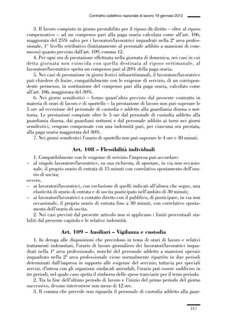 03-aree professionali_99_120:03-aree professionali_99_120 30/01/13 17:35 Pagina 117




                                                Contratto collettivo nazionale di lavoro 19 gennaio 2012


                 3. Il lavoro compiuto in giorno prestabilito per il riposo dà diritto – oltre al riposo
             compensativo – ad un compenso pari alla paga oraria calcolata come all’art. 106,
             maggiorata del 25% salvo per i lavoratori/lavoratrici inquadrati nella 2ª area profes-
             sionale, 1° livello retributivo (limitatamente al personale adibito a mansioni di com-
             messo) quanto previsto dall’art. 109, comma 12.
                 4. Per ogni ora di prestazione effettuata nella giornata di domenica, nei casi in cui
             detta giornata non coincida con quella destinata al riposo settimanale, al
             lavoratore/lavoratrice spetta un compenso pari al 20% della paga oraria.
                 5. Nei casi di prestazione in giorni festivi infrasettimanali, il lavoratore/lavoratrice
             può chiedere di fruire, compatibilmente con le esigenze di servizio, di un corrispon-
             dente permesso, in sostituzione del compenso pari alla paga oraria, calcolato come
             all’art. 106, maggiorata del 30%.
                 6. Nei giorni semifestivi – fermo quant’altro previsto dal presente contratto in
             materia di orari di lavoro e di sportello – la prestazione di lavoro non può superare le
             5 ore ad eccezione del personale di custodia e addetto alla guardiania diurna o not-
             turna. Le prestazioni compiute oltre le 5 ore dal personale di custodia addetto alla
             guardiania diurna, dai guardiani notturni e dal personale adibito ai turni nei giorni
             semifestivi, vengono compensate con una indennità pari, per ciascuna ora prestata,
             alla paga oraria maggiorata del 30%.
                 7. Nei giorni semifestivi l’orario di sportello non può superare le 4 ore e 30 minuti.

                                       Art. 108 – Flessibilità individuali
                 1. Compatibilmente con le esigenze di servizio l’impresa può accordare:
             – al singolo lavoratore/lavoratrice, su sua richiesta, di spostare, in via non occasio-
                 nale, il proprio orario di entrata di 15 minuti con correlativo spostamento dell’ora-
                 rio di uscita;
             ovvero,
             – ai lavoratori/lavoratrici, con esclusione di quelli indicati all’alinea che segue, una
                 elasticità di orario di entrata e di uscita posticipato nell’ambito di 30 minuti;
             – ai lavoratori/lavoratrici a contatto diretto con il pubblico, di posticipare, in via non
                 occasionale, il proprio orario di entrata fino a 30 minuti, con correlativo sposta-
                 mento dell’orario di uscita.
                 2. Nei casi previsti dal presente articolo non si applicano i limiti percentuali sta-
             biliti dal presente capitolo e le relative indennità.

                                Art. 109 – Ausiliari – Vigilanza e custodia
                 1. In deroga alle disposizioni che precedono in tema di orari di lavoro e relativi
             trattamenti indennitari, l’orario di lavoro giornaliero dei lavoratori/lavoratrici inqua-
             drati nella 1ª area professionale, nonché del personale addetto a mansioni operaie
             inquadrato nella 2ª area professionale viene normalmente ripartito in due periodi
             determinati dall’impresa in rapporto alle esigenze del servizio; tuttavia per speciali
             servizi, d’intesa con gli organismi sindacali aziendali, l’orario può essere suddiviso in
             tre periodi, nel quale caso spetta il rimborso delle spese tranviarie per il terzo periodo.
                 2. Tra la fine dell’ultimo periodo di lavoro e l’inizio del primo periodo del giorno
             successivo, devono intercorrere non meno di 12 ore.
                 3. Il comma che precede non riguarda il personale di custodia addetto alla guar-


                                                                                                           117
 