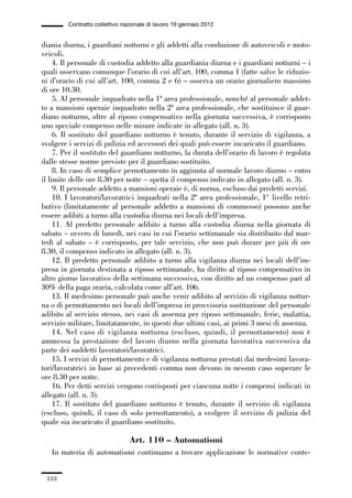 03-aree professionali_99_120:03-aree professionali_99_120 30/01/13 17:35 Pagina 118




                       Contratto collettivo nazionale di lavoro 19 gennaio 2012


             diania diurna, i guardiani notturni e gli addetti alla conduzione di autoveicoli e moto-
             veicoli.
                  4. Il personale di custodia addetto alla guardiania diurna e i guardiani notturni – i
             quali osservano comunque l’orario di cui all’art. 100, comma 1 (fatte salve le riduzio-
             ni d’orario di cui all’art. 100, comma 2 e 6) – osserva un orario giornaliero massimo
             di ore 10.30.
                  5. Al personale inquadrato nella 1ª area professionale, nonché al personale addet-
             to a mansioni operaie inquadrato nella 2ª area professionale, che sostituisce il guar-
             diano notturno, oltre al riposo compensativo nella giornata successiva, è corrisposto
             uno speciale compenso nelle misure indicate in allegato (all. n. 3).
                  6. Il sostituto del guardiano notturno è tenuto, durante il servizio di vigilanza, a
             svolgere i servizi di pulizia ed accessori dei quali può essere incaricato il guardiano.
                  7. Per il sostituto del guardiano notturno, la durata dell’orario di lavoro è regolata
             dalle stesse norme previste per il guardiano sostituito.
                  8. In caso di semplice pernottamento in aggiunta al normale lavoro diurno – entro
             il limite delle ore 8.30 per notte – spetta il compenso indicato in allegato (all. n. 3).
                  9. Il personale addetto a mansioni operaie è, di norma, escluso dai predetti servizi.
                  10. I lavoratori/lavoratrici inquadrati nella 2ª area professionale, 1° livello retri-
             butivo (limitatamente al personale addetto a mansioni di commesso) possono anche
             essere adibiti a turno alla custodia diurna nei locali dell’impresa.
                  11. Al predetto personale adibito a turno alla custodia diurna nella giornata di
             sabato – ovvero di lunedì, nei casi in cui l’orario settimanale sia distribuito dal mar-
             tedì al sabato – è corrisposto, per tale servizio, che non può durare per più di ore
             8.30, il compenso indicato in allegato (all. n. 3).
                  12. Il predetto personale adibito a turno alla vigilanza diurna nei locali dell’im-
             presa in giornata destinata a riposo settimanale, ha diritto al riposo compensativo in
             altro giorno lavorativo della settimana successiva, con diritto ad un compenso pari al
             30% della paga oraria, calcolata come all’art. 106.
                  13. Il medesimo personale può anche venir adibito al servizio di vigilanza nottur-
             na o di pernottamento nei locali dell’impresa in provvisoria sostituzione del personale
             adibito al servizio stesso, nei casi di assenza per riposo settimanale, ferie, malattia,
             servizio militare, limitatamente, in questi due ultimi casi, ai primi 3 mesi di assenza.
                  14. Nel caso di vigilanza notturna (escluso, quindi, il pernottamento) non è
             ammessa la prestazione del lavoro diurno nella giornata lavorativa successiva da
             parte dei suddetti lavoratori/lavoratrici.
                  15. I servizi di pernottamento e di vigilanza notturna prestati dai medesimi lavora-
             tori/lavoratrici in base ai precedenti comma non devono in nessun caso superare le
             ore 8.30 per notte.
                  16. Per detti servizi vengono corrisposti per ciascuna notte i compensi indicati in
             allegato (all. n. 3).
                  17. Il sostituto del guardiano notturno è tenuto, durante il servizio di vigilanza
             (escluso, quindi, il caso di solo pernottamento), a svolgere il servizio di pulizia del
             quale sia incaricato il guardiano sostituito.

                                              Art. 110 – Automatismi
                 In materia di automatismi continuano a trovare applicazione le normative conte-


               118
 