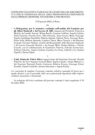 00-intro_1_14:00-intro_1_14 04/02/13 09:20 Pagina 11




             CONTRATTO COLLETTIVO NAZIONALE DI LAVORO PER I QUADRI DIRETTI-
             VI E PER IL PERSONALE DELLE AREE PROFESSIONALI DIPENDENTI
             DALLE IMPRESE CREDITIZIE, FINANZIARIE E STRUMENTALI

                                             il 19 gennaio 2012, in Roma
                                                         tra
             – la Delegazione per le trattative costituita nell’ambito del Comitato per
               gli Affari Sindacali e del Lavoro di ABI composta dal Presidente Francesco
               Micheli, da Camillo Venesio, Wilma Borello, Graziano Caldiani, Angelo Carletta,
               Paolo Cornetta, Fiorella Ferri, Alfio Filosomi, Anna Grosso, Mario Giuseppe
               Napoli, Gianfilippo Pandolfini, Roberto Quinale, Fabrizio Rossi, Giovanni Rossi,
               Pietro Sella, Roberto Speziotto, Gianluca Totaro, Marco Vernieri e dal Direttore
               Generale Giovanni Sabatini, assistiti dal Responsabile della Direzione Sindacale
               e del Lavoro Giancarlo Durante e da Giorgio Mieli, Stefano Bottino e Vittorio
               Cianchi, con la collaborazione di Gianfranco Torriero, Fabrizio Cirrincione,
               Federico Falcioni, Angelo Giuliani, Gianluca La Posta, Gabriele Livi, Stefano
               Nigrelli e Tiziana Tafani
                                                         e
             – Unità Sindacale Falcri Silcea rappresentata dal Segretario Generale Aleardo
               Pelacchi, dai Vice Segretari Generali Maria Angela Comotti e Sergio Mattiacci e
               dai Segretari Nazionali Emilio Contrasto, Roberto Ferrari, Giuseppe Ettore
               Fremder, Claudio Gulinello, Antonio Liberatore e Angelo Peretti;

             si è convenuto di stipulare il presente contratto collettivo nazionale di lavoro per i
             quadri direttivi e per il personale delle aree professionali dipendenti dalle imprese
             creditizie, finanziarie e strumentali.

                La redazione del testo coordinato del presente contratto è stata completata il 19
             dicembre 2012.




                                                                                              11
 