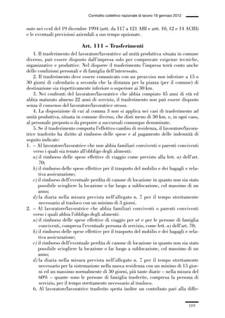 03-aree professionali_99_120:03-aree professionali_99_120 30/01/13 17:35 Pagina 119




                                                Contratto collettivo nazionale di lavoro 19 gennaio 2012


             nute nei ccnl del 19 dicembre 1994 (artt. da 117 a 121 ABI e artt. 10, 12 e 14 ACRI)
             e le eventuali previsioni aziendali a suo tempo opzionate.

                                            Art. 111 – Trasferimenti
                 1. Il trasferimento del lavoratore/lavoratrice ad unità produttiva situata in comune
             diverso, può essere disposto dall’impresa solo per comprovate esigenze tecniche,
             organizzative e produttive. Nel disporre il trasferimento l’impresa terrà conto anche
             delle condizioni personali e di famiglia dell’interessato.
                 2. Il trasferimento deve essere comunicato con un preavviso non inferiore a 15 o
             30 giorni di calendario a seconda che la distanza per la piazza (per il comune) di
             destinazione sia rispettivamente inferiore o superiore ai 30 km.
                 3. Nei confronti del lavoratore/lavoratrice che abbia compiuto 45 anni di età ed
             abbia maturato almeno 22 anni di servizio, il trasferimento non può essere disposto
             senza il consenso del lavoratore/lavoratrice stesso.
                 4. La disposizione di cui al comma 3 non si applica nei casi di trasferimento ad
             unità produttiva, situata in comune diverso, che disti meno di 30 km. e, in ogni caso,
             al personale preposto o da preporre a succursali comunque denominate.
                 5. Se il trasferimento comporta l’effettivo cambio di residenza, il lavoratore/lavora-
             trice trasferito ha diritto al rimborso delle spese e al pagamento delle indennità di
             seguito indicate:
             1. – Al lavoratore/lavoratrice che non abbia familiari conviventi o parenti conviventi
                 verso i quali sia tenuto all’obbligo degli alimenti:
                 a) il rimborso delle spese effettive di viaggio come previsto alla lett. a) dell’art.
                    70;
                 b) il rimborso delle spese effettive per il trasporto del mobilio e dei bagagli e rela-
                    tiva assicurazione;
                 c) il rimborso dell’eventuale perdita di canone di locazione in quanto non sia stato
                    possibile sciogliere la locazione o far luogo a sublocazione, col massimo di un
                    anno;
                 d) la diaria nella misura prevista nell’allegato n. 7 per il tempo strettamente
                    necessario al trasloco con un minimo di 3 giorni.
             2. – Al lavoratore/lavoratrice che abbia familiari conviventi o parenti conviventi
                 verso i quali abbia l’obbligo degli alimenti:
                 a) il rimborso delle spese effettive di viaggio per sé e per le persone di famiglia
                    conviventi, compresa l’eventuale persona di servizio, come lett. a) dell’art. 70;
                 b) il rimborso delle spese effettive per il trasporto del mobilio e dei bagagli e rela-
                    tiva assicurazione;
                 c) il rimborso dell’eventuale perdita di canone di locazione in quanto non sia stato
                    possibile sciogliere la locazione o far luogo a sublocazione, col massimo di un
                    anno;
                 d) la diaria nella misura prevista nell’allegato n. 7 per il tempo strettamente
                    necessario per la sistemazione nella nuova residenza con un minimo di 15 gior-
                    ni ed un massimo normalmente di 30 giorni, più tante diarie – nella misura del
                    60% – quante sono le persone di famiglia trasferite, compresa la persona di
                    servizio, per il tempo strettamente necessario al trasloco.
                 6. Al lavoratore/lavoratrice trasferito spetta inoltre un contributo pari alla diffe-


                                                                                                           119
 