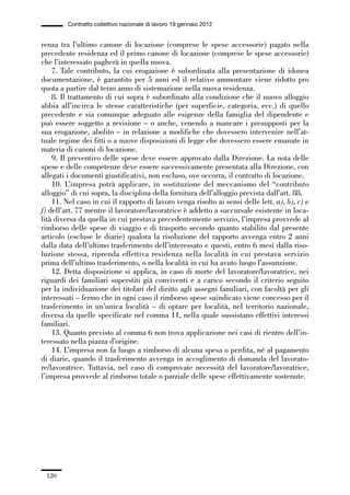 03-aree professionali_99_120:03-aree professionali_99_120 30/01/13 17:35 Pagina 120




                       Contratto collettivo nazionale di lavoro 19 gennaio 2012


             renza tra l’ultimo canone di locazione (comprese le spese accessorie) pagato nella
             precedente residenza ed il primo canone di locazione (comprese le spese accessorie)
             che l’interessato pagherà in quella nuova.
                 7. Tale contributo, la cui erogazione è subordinata alla presentazione di idonea
             documentazione, è garantito per 5 anni ed il relativo ammontare viene ridotto pro
             quota a partire dal terzo anno di sistemazione nella nuova residenza.
                 8. Il trattamento di cui sopra è subordinato alla condizione che il nuovo alloggio
             abbia all’incirca le stesse caratteristiche (per superficie, categoria, ecc.) di quello
             precedente e sia comunque adeguato alle esigenze della famiglia del dipendente e
             può essere soggetto a revisione – o anche, venendo a mancare i presupposti per la
             sua erogazione, abolito – in relazione a modifiche che dovessero intervenire nell’at-
             tuale regime dei fitti o a nuove disposizioni di legge che dovessero essere emanate in
             materia di canoni di locazione.
                 9. Il preventivo delle spese deve essere approvato dalla Direzione. La nota delle
             spese e delle competenze deve essere successivamente presentata alla Direzione, con
             allegati i documenti giustificativi, non escluso, ove occorra, il contratto di locazione.
                 10. L’impresa potrà applicare, in sostituzione del meccanismo del “contributo
             alloggio” di cui sopra, la disciplina della fornitura dell’alloggio prevista dall’art. 88.
                 11. Nel caso in cui il rapporto di lavoro venga risolto ai sensi delle lett. a), b), c) e
             f) dell’art. 77 mentre il lavoratore/lavoratrice è addetto a succursale esistente in loca-
             lità diversa da quella in cui prestava precedentemente servizio, l’impresa provvede al
             rimborso delle spese di viaggio e di trasporto secondo quanto stabilito dal presente
             articolo (escluse le diarie) qualora la risoluzione del rapporto avvenga entro 2 anni
             dalla data dell’ultimo trasferimento dell’interessato e questi, entro 6 mesi dalla riso-
             luzione stessa, riprenda effettiva residenza nella località in cui prestava servizio
             prima dell’ultimo trasferimento, o nella località in cui ha avuto luogo l’assunzione.
                 12. Detta disposizione si applica, in caso di morte del lavoratore/lavoratrice, nei
             riguardi dei familiari superstiti già conviventi e a carico secondo il criterio seguito
             per la individuazione dei titolari del diritto agli assegni familiari, con facoltà per gli
             interessati – fermo che in ogni caso il rimborso spese suindicato viene concesso per il
             trasferimento in un’unica località – di optare per località, nel territorio nazionale,
             diversa da quelle specificate nel comma 11, nella quale sussistano effettivi interessi
             familiari.
                 13. Quanto previsto al comma 6 non trova applicazione nei casi di rientro dell’in-
             teressato nella piazza d’origine.
                 14. L’impresa non fa luogo a rimborso di alcuna spesa o perdita, né al pagamento
             di diarie, quando il trasferimento avvenga in accoglimento di domanda del lavorato-
             re/lavoratrice. Tuttavia, nel caso di comprovate necessità del lavoratore/lavoratrice,
             l’impresa provvede al rimborso totale o parziale delle spese effettivamente sostenute.




               120
 