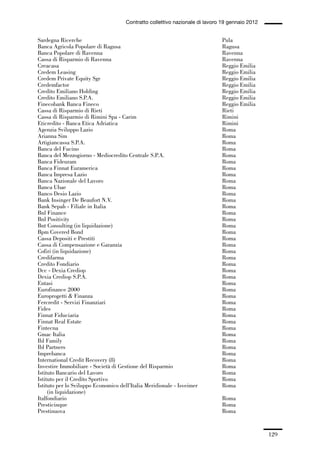 04-allegati_121_146:04-allegati_121_146 30/01/13 17:36 Pagina 129




                                                   Contratto collettivo nazionale di lavoro 19 gennaio 2012


             Sardegna Ricerche                                                             Pula
             Banca Agricola Popolare di Ragusa                                             Ragusa
             Banca Popolare di Ravenna                                                     Ravenna
             Cassa di Risparmio di Ravenna                                                 Ravenna
             Creacasa                                                                      Reggio Emilia
             Credem Leasing                                                                Reggio Emilia
             Credem Private Equity Sgr                                                     Reggio Emilia
             Credemfactor                                                                  Reggio Emilia
             Credito Emiliano Holding                                                      Reggio Emilia
             Credito Emiliano S.P.A.                                                       Reggio Emilia
             Finecobank Banca Fineco                                                       Reggio Emilia
             Cassa di Risparmio di Rieti                                                   Rieti
             Cassa di Risparmio di Rimini Spa - Carim                                      Rimini
             Eticredito - Banca Etica Adriatica                                            Rimini
             Agenzia Sviluppo Lazio                                                        Roma
             Arianna Sim                                                                   Roma
             Artigiancassa S.P.A.                                                          Roma
             Banca del Fucino                                                              Roma
             Banca del Mezzogiorno - Mediocredito Centrale S.P.A.                          Roma
             Banca Fideuram                                                                Roma
             Banca Finnat Euramerica                                                       Roma
             Banca Impresa Lazio                                                           Roma
             Banca Nazionale del Lavoro                                                    Roma
             Banca Ubae                                                                    Roma
             Banco Desio Lazio                                                             Roma
             Bank Insinger De Beaufort N.V.                                                Roma
             Bank Sepah - Filiale in Italia                                                Roma
             Bnl Finance                                                                   Roma
             Bnl Positivity                                                                Roma
             Bnt Consulting (in liquidazione)                                              Roma
             Bpm Covered Bond                                                              Roma
             Cassa Depositi e Prestiti                                                     Roma
             Cassa di Compensazione e Garanzia                                             Roma
             Cofiri (in liquidazione)                                                      Roma
             Credifarma                                                                    Roma
             Credito Fondiario                                                             Roma
             Dcc - Dexia Crediop                                                           Roma
             Dexia Crediop S.P.A.                                                          Roma
             Entasi                                                                        Roma
             Eurofinance 2000                                                              Roma
             Europrogetti & Finanza                                                        Roma
             Fercredit - Servizi Finanziari                                                Roma
             Fides                                                                         Roma
             Finnat Fiduciaria                                                             Roma
             Finnat Real Estate                                                            Roma
             Fintecna                                                                      Roma
             Gmac Italia                                                                   Roma
             Ibl Family                                                                    Roma
             Ibl Partners                                                                  Roma
             Imprebanca                                                                    Roma
             International Credit Recovery (8)                                             Roma
             Investire Immobiliare - Società di Gestione del Risparmio                     Roma
             Istituto Bancario del Lavoro                                                  Roma
             Istituto per il Credito Sportivo                                              Roma
             Istituto per lo Sviluppo Economico dell’Italia Meridionale - Isveimer         Roma
                  (in liquidazione)
             Italfondiario                                                                 Roma
             Presticinque                                                                  Roma
             Prestinuova                                                                   Roma


                                                                                                              129
 