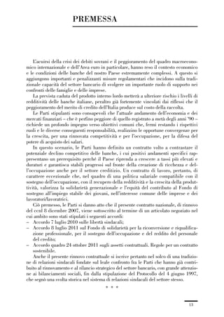00-intro_1_14:00-intro_1_14 04/02/13 09:20 Pagina 13




                                       PREMESSA



                 L’acuirsi della crisi dei debiti sovrani e il peggioramento del quadro macroecono-
             mico internazionale e dell’Area euro in particolare, hanno reso il contesto economico
             e le condizioni delle banche del nostro Paese estremamente complessi. A questo si
             aggiungono importanti e penalizzanti misure regolamentari che incidono sulla tradi-
             zionale capacità del settore bancario di svolgere un importante ruolo di supporto nei
             confronti delle famiglie e delle imprese.
                 La prevista caduta del prodotto interno lordo metterà a ulteriore rischio i livelli di
             redditività delle banche italiane, peraltro già fortemente vincolati dai riflessi che il
             peggioramento del merito di credito dell’Italia produce sul costo della raccolta.
                 Le Parti stipulanti sono consapevoli che l’attuale andamento dell’economia e dei
             mercati finanziari – che è perfino peggiore di quello registrato a metà degli anni ’90 –
             richiede un profondo impegno verso obiettivi comuni che, fermi restando i rispettivi
             ruoli e le diverse conseguenti responsabilità, realizzino le opportune convergenze per
             la crescita, per una rinnovata competitività e per l’occupazione, per la difesa del
             potere di acquisto dei salari.
                 In questo scenario, le Parti hanno definito un contratto volto a contrastare il
             potenziale declino competitivo delle banche, i cui positivi andamenti specifici rap-
             presentano un prerequisito perché il Paese riprenda a crescere a tassi più elevati e
             duraturi e garantisca stabili progressi sul fronte della creazione di ricchezza e del-
             l’occupazione anche per il settore creditizio. Un contratto di lavoro, pertanto, di
             carattere eccezionale che, nel quadro di una politica salariale compatibile con il
             sostegno dell’occupazione, con il recupero della redditività e la crescita della produt-
             tività, valorizza la solidarietà generazionale e l’equità del contributo al Fondo di
             sostegno all’impiego stabile dei giovani, nell’interesse comune delle imprese e dei
             lavoratori/lavoratrici.
                 Ciò premesso, le Parti si danno atto che il presente contratto nazionale, di rinnovo
             del ccnl 8 dicembre 2007, viene sottoscritto al termine di un articolato negoziato nel
             cui ambito sono stati stipulati i seguenti accordi:
             – Accordo 7 luglio 2010 sulle libertà sindacali;
             – Accordo 8 luglio 2011 sul Fondo di solidarietà per la riconversione e riqualifica-
                 zione professionale, per il sostegno dell’occupazione e del reddito del personale
                 del credito;
             – Accordo quadro 24 ottobre 2011 sugli assetti contrattuali. Regole per un contratto
                 sostenibile.
                 Anche il presente rinnovo contrattuale si iscrive pertanto nel solco di una tradizio-
             ne di relazioni sindacali fondate sul leale confronto fra le Parti che hanno già contri-
             buito al rinnovamento e al rilancio strategico del settore bancario, con grande attenzio-
             ne ai bilanciamenti sociali, fin dalla stipulazione del Protocollo del 4 giugno 1997,
             che segnò una svolta storica nel sistema di relazioni sindacali del settore stesso.
                                                       * * *


                                                                                                  13
 